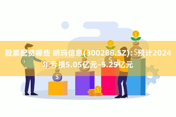 股票配资哪些 朗玛信息(300288.SZ)：预计2024年亏损5.05亿元–5.25亿元