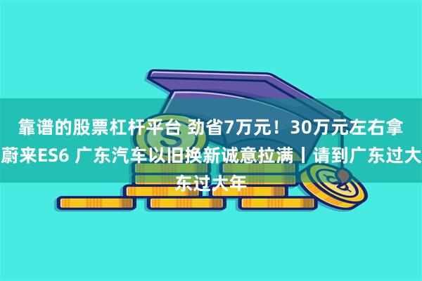 靠谱的股票杠杆平台 劲省7万元！30万元左右拿下蔚来ES6 广东汽车以旧换新诚意拉满丨请到广东过大年