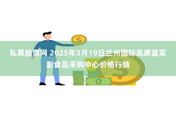 私募股票网 2025年3月19日兰州国际高原夏菜副食品采购中心价格行情